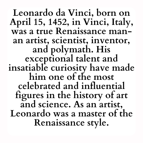 Leonardo da Vinci, born on April 15, 1452, in Vinci, Italy, was a true Renaissance man-an artist, scientist, inventor, and polymath. His exceptional talent and insatiable curiosity have made him one of the most celebrated and influential figures in the history of art and science. As an artist, Leonardo was a master of the Renaissance style.