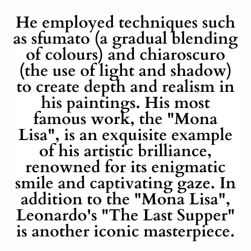 He employed techniques such as sfumato (a gradual blending of colours) and chiaroscuro (the use of light and shadow) to create depth and realism in his paintings. His most famous work, the Mona Lisa, is an exquisite example of his artistic brilliance, renowned for its enigmatic smile and captivating gaze. In addition to the Mona Lisa, Leonardo's The Last Supper is another iconic masterpiece.