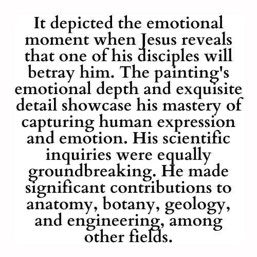 It depicted the emotional moment when Jesus reveals that one of his disciples will betray him. The painting's emotional depth and exquisite detail showcase his mastery of capturing human expression and emotion. His scientific inquiries were equally groundbreaking. He made significant contributions to anatomy, botany, geology, and engineering, among other fields.