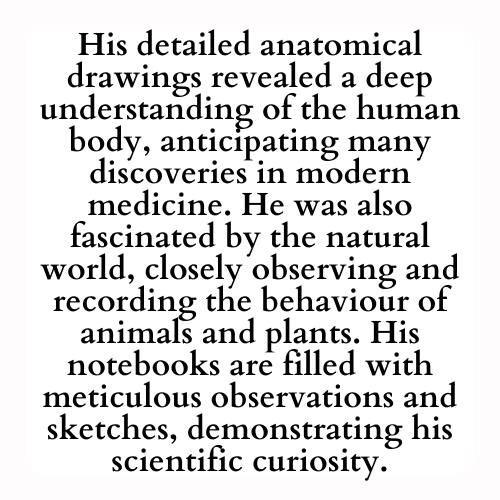His detailed anatomical drawings revealed a deep understanding of the human body, anticipating many discoveries in modern medicine. He was also fascinated by the natural world, closely observing and recording the behaviour of animals and plants. His notebooks are filled with meticulous observations and sketches, demonstrating his scientific curiosity.