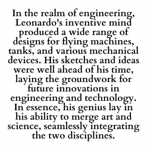 In the realm of engineering, Leonardo's inventive mind produced a wide range of designs for flying machines, tanks, and various mechanical devices. His sketches and ideas were well ahead of his time, laying the groundwork for future innovations in engineering and technology. In essence, his genius lay in his ability to merge art and science, seamlessly integrating the two disciplines.