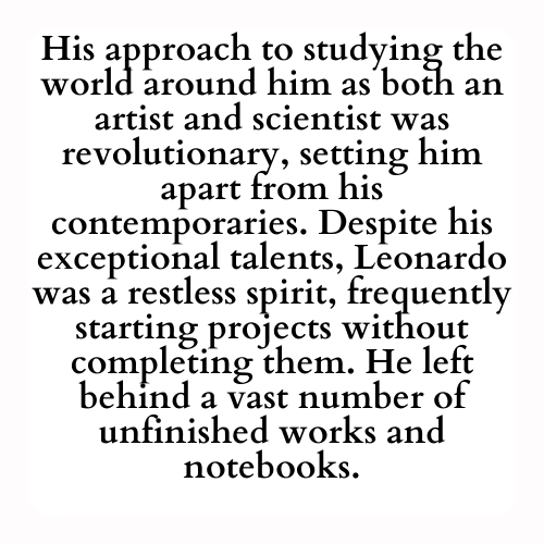 His approach to studying the world around him as both an artist and scientist was revolutionary, setting him apart from his contemporaries. Despite his exceptional talents, Leonardo was a restless spirit, frequently starting projects without completing them. He left behind a vast number of unfinished works and notebooks.