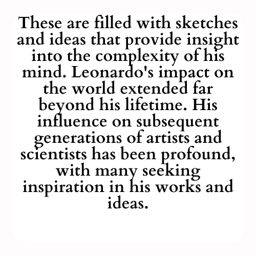 These are filled with sketches and ideas that provide insight into the complexity of his mind. Leonardo's impact on the world extended far beyond his lifetime. His influence on subsequent generations of artists and scientists has been profound, with many seeking inspiration in his works and ideas.