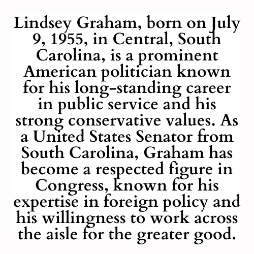 Lindsey Graham, born on July 9, 1955, in Central, South Carolina, is a prominent American politician known for his long-standing career in public service and his strong conservative values. As a United States Senator from South Carolina, Graham has become a respected figure in Congress, known for his expertise in foreign policy and his willingness to work across the aisle for the greater good.