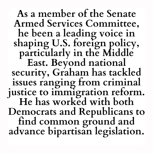 As a member of the Senate Armed Services Committee, he been a leading voice in shaping U.S. foreign policy, particularly in the Middle East. Beyond national security, Graham has tackled issues ranging from criminal justice to immigration reform. He has worked with both Democrats and Republicans to find common ground and advance bipartisan legislation.