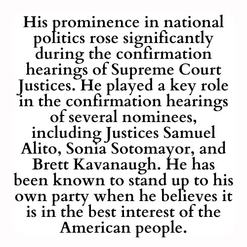 His prominence in national politics rose significantly during the confirmation hearings of Supreme Court Justices. He played a key role in the confirmation hearings of several nominees, including Justices Samuel Alito, Sonia Sotomayor, and Brett Kavanaugh. He has been known to stand up to his own party when he believes it is in the best interest of the American people.