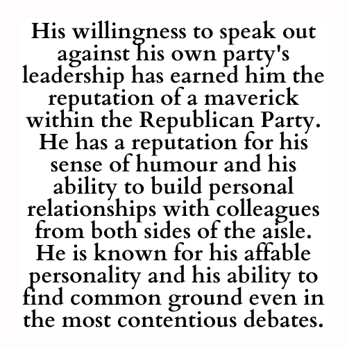 His willingness to speak out against his own party's leadership has earned him the reputation of a maverick within the Republican Party. He has a reputation for his sense of humour and his ability to build personal relationships with colleagues from both sides of the aisle. He is known for his affable personality and his ability to find common ground even in the most contentious debates.