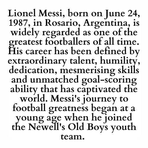 Lionel Messi, born on June 24, 1987, in Rosario, Argentina, is widely regarded as one of the greatest footballers of all time. His career has been defined by extraordinary talent, humility, dedication, mesmerising skills and unmatched goal-scoring ability that has captivated the world. Messi's journey to football greatness began at a young age when he joined the Newell's Old Boys youth team.