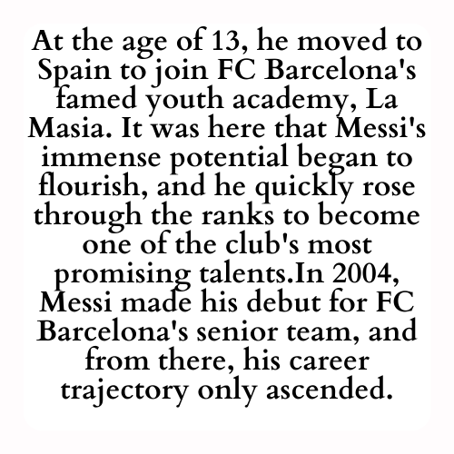 At the age of 13, he moved to Spain to join FC Barcelona's famed youth academy, La Masia. It was here that Messi's immense potential began to flourish, and he quickly rose through the ranks to become one of the club's most promising talents.In 2004, Messi made his debut for FC Barcelona's senior team, and from there, his career trajectory only ascended.
