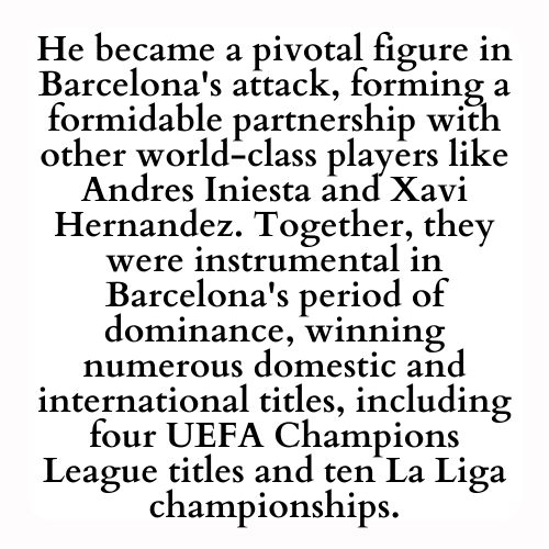 He became a pivotal figure in Barcelona's attack, forming a formidable partnership with other world-class players like Andres Iniesta and Xavi Hernandez. Together, they were instrumental in Barcelona's period of dominance, winning numerous domestic and international titles, including four UEFA Champions League titles and ten La Liga championships.