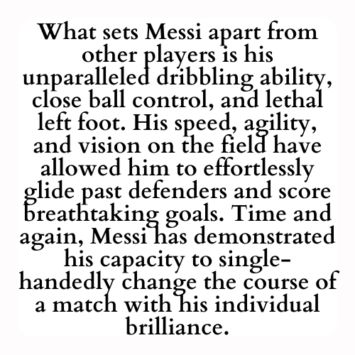 What sets Messi apart from other players is his unparalleled dribbling ability, close ball control, and lethal left foot. His speed, agility, and vision on the field have allowed him to effortlessly glide past defenders and score breathtaking goals. Time and again, Messi has demonstrated his capacity to single-handedly change the course of a match with his individual brilliance.