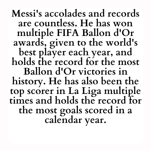Messi's accolades and records are countless. He has won multiple FIFA Ballon d'Or awards, given to the world's best player each year, and holds the record for the most Ballon d'Or victories in history. He has also been the top scorer in La Liga multiple times and holds the record for the most goals scored in a calendar year.