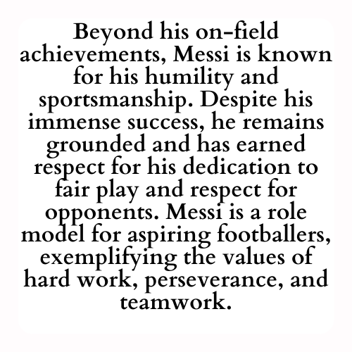 Beyond his on-field achievements, Messi is known for his humility and sportsmanship. Despite his immense success, he remains grounded and has earned respect for his dedication to fair play and respect for opponents. Messi is a role model for aspiring footballers, exemplifying the values of hard work, perseverance, and teamwork.
