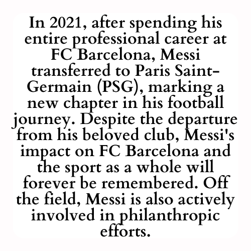 In 2021, after spending his entire professional career at FC Barcelona, Messi transferred to Paris Saint-Germain (PSG), marking a new chapter in his football journey. Despite the departure from his beloved club, Messi's impact on FC Barcelona and the sport as a whole will forever be remembered. Off the field, Messi is also actively involved in philanthropic efforts.