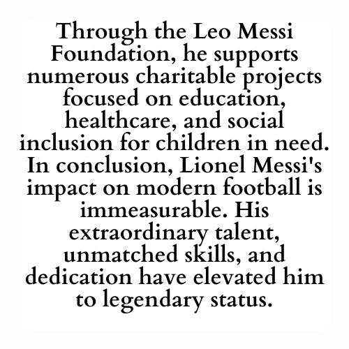 Through the Leo Messi Foundation, he supports numerous charitable projects focused on education, healthcare, and social inclusion for children in need. In conclusion, Lionel Messi's impact on modern football is immeasurable. His extraordinary talent, unmatched skills, and dedication have elevated him to legendary status.