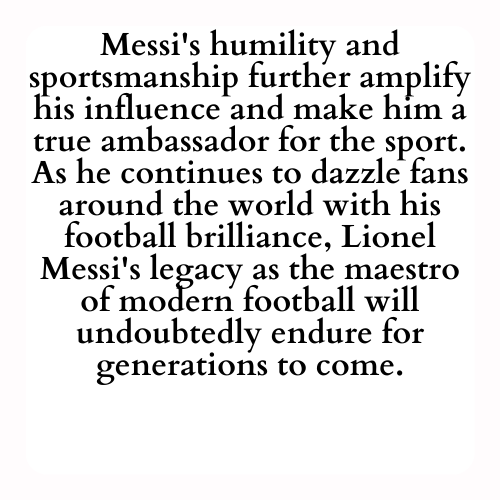 Messi's humility and sportsmanship further amplify his influence and make him a true ambassador for the sport. As he continues to dazzle fans around the world with his football brilliance, Lionel Messi's legacy as the maestro of modern football will undoubtedly endure for generations to come.