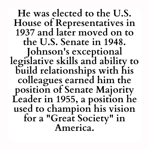 He was elected to the U.S. House of Representatives in 1937 and later moved on to the U.S. Senate in 1948. Johnson's exceptional legislative skills and ability to build relationships with his colleagues earned him the position of Senate Majority Leader in 1955, a position he used to champion his vision for a Great Society in America.