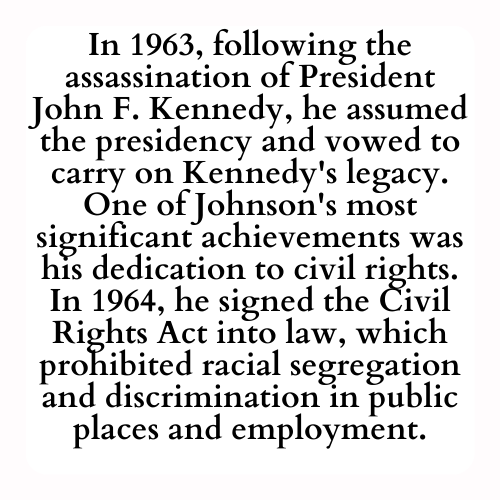 In 1963, following the assassination of President John F. Kennedy, he assumed the presidency and vowed to carry on Kennedy's legacy. One of Johnson's most significant achievements was his dedication to civil rights. In 1964, he signed the Civil Rights Act into law, which prohibited racial segregation and discrimination in public places and employment.