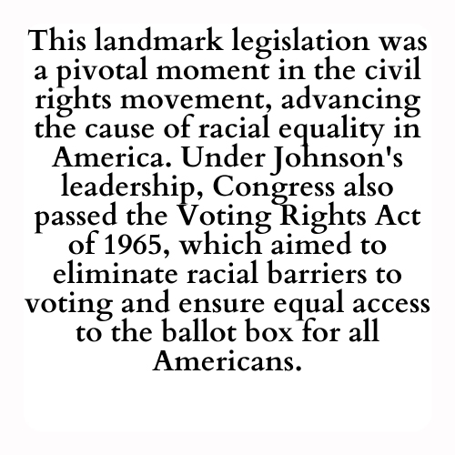 This landmark legislation was a pivotal moment in the civil rights movement, advancing the cause of racial equality in America. Under Johnson's leadership, Congress also passed the Voting Rights Act of 1965, which aimed to eliminate racial barriers to voting and ensure equal access to the ballot box for all Americans.