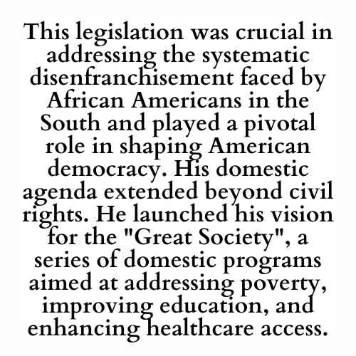 This legislation was crucial in addressing the systematic disenfranchisement faced by African Americans in the South and played a pivotal role in shaping American democracy. His domestic agenda extended beyond civil rights. He launched his vision for the Great Society, a series of domestic programs aimed at addressing poverty, improving education, and enhancing healthcare access.