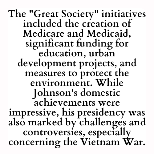 The Great Society initiatives included the creation of Medicare and Medicaid, significant funding for education, urban development projects, and measures to protect the environment. While Johnson's domestic achievements were impressive, his presidency was also marked by challenges and controversies, especially concerning the Vietnam War.