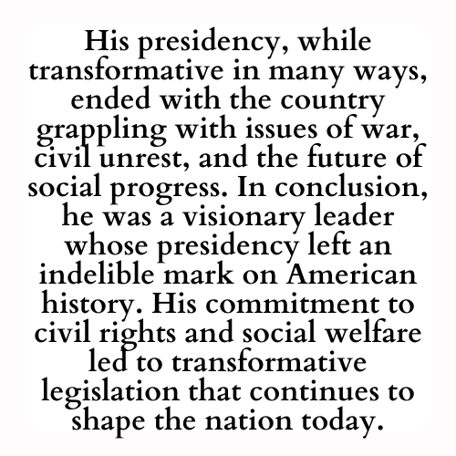 His presidency, while transformative in many ways, ended with the country grappling with issues of war, civil unrest, and the future of social progress. In conclusion, he was a visionary leader whose presidency left an indelible mark on American history. His commitment to civil rights and social welfare led to transformative legislation that continues to shape the nation today.