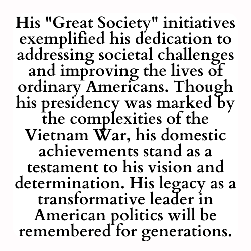 His Great Society initiatives exemplified his dedication to addressing societal challenges and improving the lives of ordinary Americans. Though his presidency was marked by the complexities of the Vietnam War, his domestic achievements stand as a testament to his vision and determination. His legacy as a transformative leader in American politics will be remembered for generations.