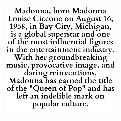 Madonna, born Madonna Louise Ciccone on August 16, 1958, in Bay City, Michigan, is a global superstar and one of the most influential figures in the entertainment industry. With her groundbreaking music, provocative image, and daring reinventions, Madonna has earned the title of the Queen of Pop and has left an indelible mark on popular culture.