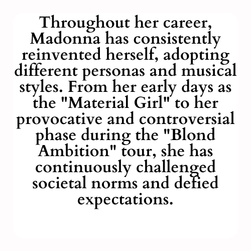 Throughout her career, Madonna has consistently reinvented herself, adopting different personas and musical styles. From her early days as the Material Girl to her provocative and controversial phase during the Blond Ambition tour, she has continuously challenged societal norms and defied expectations.