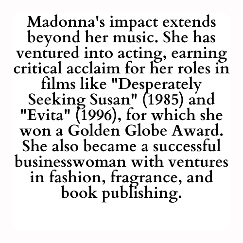 Madonna's impact extends beyond her music. She has ventured into acting, earning critical acclaim for her roles in films like Desperately Seeking Susan (1985) and Evita (1996), for which she won a Golden Globe Award. She also became a successful businesswoman with ventures in fashion, fragrance, and book publishing.