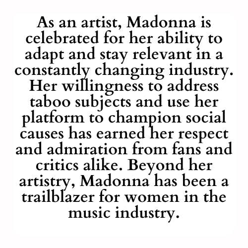As an artist, Madonna is celebrated for her ability to adapt and stay relevant in a constantly changing industry. Her willingness to address taboo subjects and use her platform to champion social causes has earned her respect and admiration from fans and critics alike. Beyond her artistry, Madonna has been a trailblazer for women in the music industry.