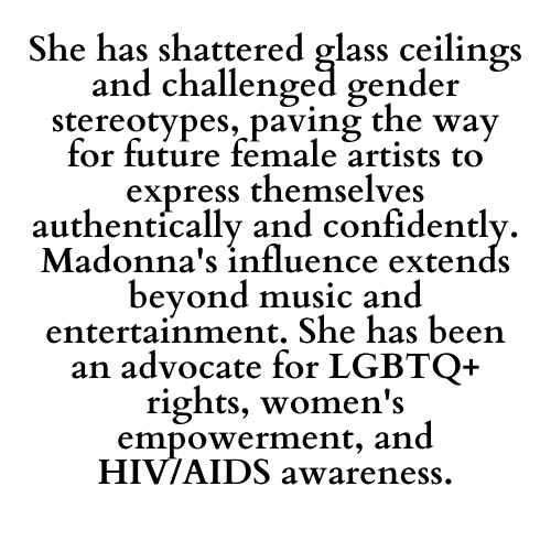She has shattered glass ceilings and challenged gender stereotypes, paving the way for future female artists to express themselves authentically and confidently. Madonna's influence extends beyond music and entertainment. She has been an advocate for LGBTQ+ rights, women's empowerment, and HIV/AIDS awareness.