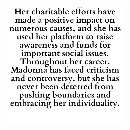 Her charitable efforts have made a positive impact on numerous causes, and she has used her platform to raise awareness and funds for important social issues. Throughout her career, Madonna has faced criticism and controversy, but she has never been deterred from pushing boundaries and embracing her individuality.