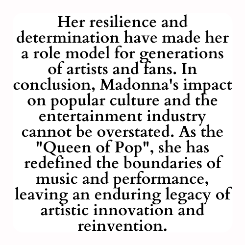 Her resilience and determination have made her a role model for generations of artists and fans. In conclusion, Madonna's impact on popular culture and the entertainment industry cannot be overstated. As the Queen of Pop, she has redefined the boundaries of music and performance, leaving an enduring legacy of artistic innovation and reinvention.