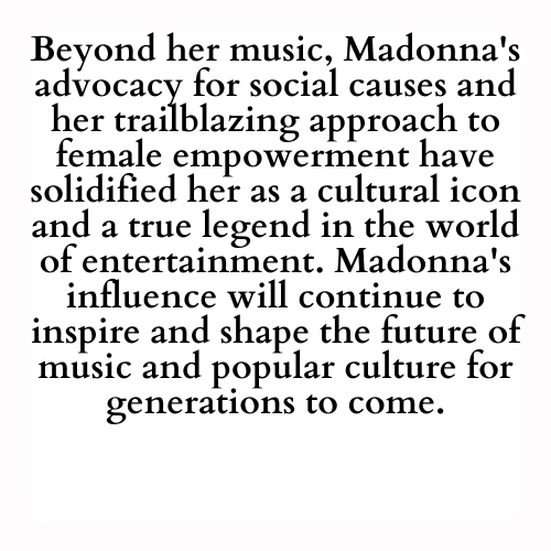 Beyond her music, Madonna's advocacy for social causes and her trailblazing approach to female empowerment have solidified her as a cultural icon and a true legend in the world of entertainment. Madonna's influence will continue to inspire and shape the future of music and popular culture for generations to come.