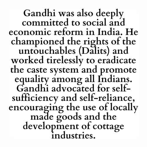 Gandhi was also deeply committed to social and economic reform in India. He championed the rights of the untouchables (Dalits) and worked tirelessly to eradicate the caste system and promote equality among all Indians. Gandhi advocated for self-sufficiency and self-reliance, encouraging the use of locally made goods and the development of cottage industries.