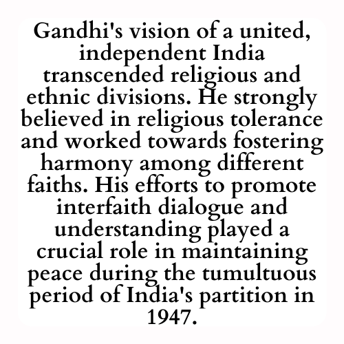 Gandhi's vision of a united, independent India transcended religious and ethnic divisions. He strongly believed in religious tolerance and worked towards fostering harmony among different faiths. His efforts to promote interfaith dialogue and understanding played a crucial role in maintaining peace during the tumultuous period of India's partition in 1947.