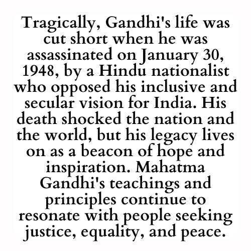 Tragically, Gandhi's life was cut short when he was assassinated on January 30, 1948, by a Hindu nationalist who opposed his inclusive and secular vision for India. His death shocked the nation and the world, but his legacy lives on as a beacon of hope and inspiration. Mahatma Gandhi's teachings and principles continue to resonate with people seeking justice, equality, and peace.