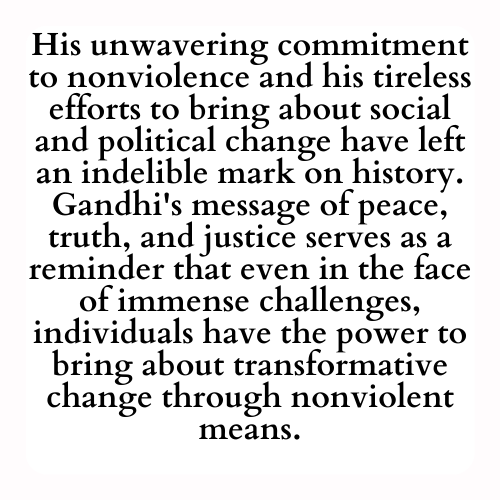 His unwavering commitment to nonviolence and his tireless efforts to bring about social and political change have left an indelible mark on history. Gandhi's message of peace, truth, and justice serves as a reminder that even in the face of immense challenges, individuals have the power to bring about transformative change through nonviolent means.