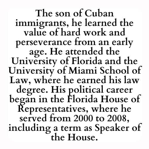 The son of Cuban immigrants, he learned the value of hard work and perseverance from an early age. He attended the University of Florida and the University of Miami School of Law, where he earned his law degree. His political career began in the Florida House of Representatives, where he served from 2000 to 2008, including a term as Speaker of the House.