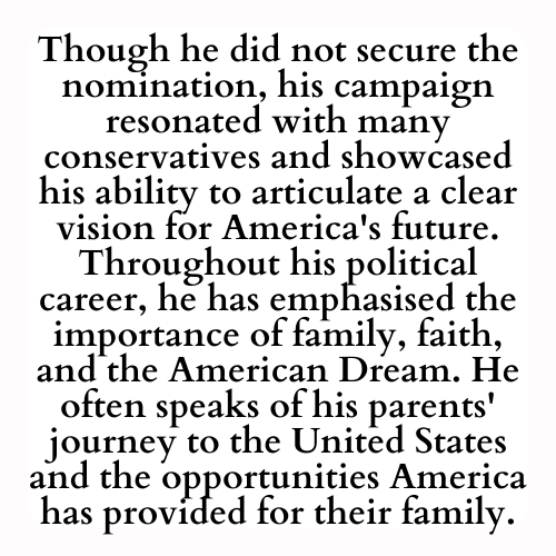 Though he did not secure the nomination, his campaign resonated with many conservatives and showcased his ability to articulate a clear vision for America's future. Throughout his political career, he has emphasised the importance of family, faith, and the American Dream. He often speaks of his parents' journey to the United States and the opportunities America has provided for their family.