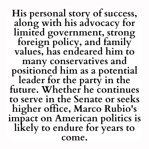 His personal story of success, along with his advocacy for limited government, strong foreign policy, and family values, has endeared him to many conservatives and positioned him as a potential leader for the party in the future. Whether he continues to serve in the Senate or seeks higher office, Marco Rubio's impact on American politics is likely to endure for years to come.
