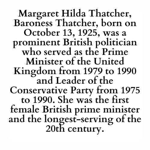 Margaret Hilda Thatcher, Baroness Thatcher, born on October 13, 1925, was a prominent British politician who served as the Prime Minister of the United Kingdom from 1979 to 1990 and Leader of the Conservative Party from 1975 to 1990. She was the first female British prime minister and the longest-serving of the 20th century.
