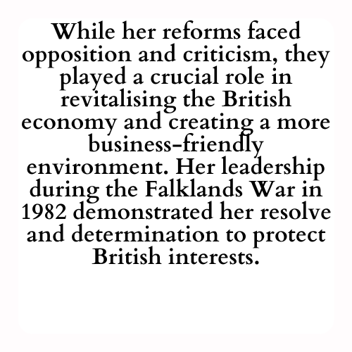 While her reforms faced opposition and criticism, they played a crucial role in revitalising the British economy and creating a more business-friendly environment. Her leadership during the Falklands War in 1982 demonstrated her resolve and determination to protect British interests.