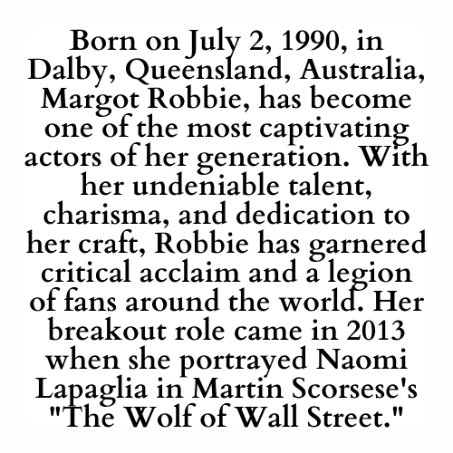 Born on July 2, 1990, in Dalby, Queensland, Australia, Margot Robbie, has become one of the most captivating actors of her generation. With her undeniable talent, charisma, and dedication to her craft, Robbie has garnered critical acclaim and a legion of fans around the world. Her breakout role came in 2013 when she portrayed Naomi Lapaglia in Martin Scorsese's The Wolf of Wall Street.