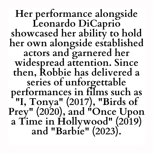 Her performance alongside Leonardo DiCaprio showcased her ability to hold her own alongside established actors and garnered her widespread attention. Since then, Robbie has delivered a series of unforgettable performances in films such as I, Tonya (2017), Birds of Prey (2020), and Once Upon a Time in Hollywood (2019) and Barbie (2023).