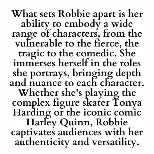 What sets Robbie apart is her ability to embody a wide range of characters, from the vulnerable to the fierce, the tragic to the comedic. She immerses herself in the roles she portrays, bringing depth and nuance to each character. Whether she's playing the complex figure skater Tonya Harding or the iconic comic Harley Quinn, Robbie captivates audiences with her authenticity and versatility.