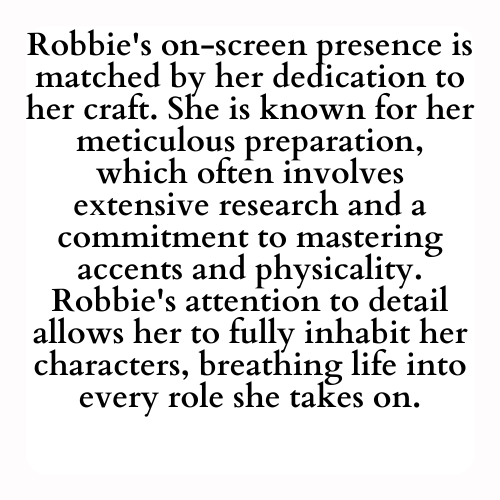 Robbie's on-screen presence is matched by her dedication to her craft. She is known for her meticulous preparation, which often involves extensive research and a commitment to mastering accents and physicality. Robbie's attention to detail allows her to fully inhabit her characters, breathing life into every role she takes on.