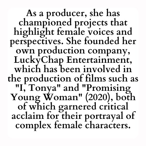 As a producer, she has championed projects that highlight female voices and perspectives. She founded her own production company, LuckyChap Entertainment, which has been involved in the production of films such as I, Tonya and Promising Young Woman (2020), both of which garnered critical acclaim for their portrayal of complex female characters.