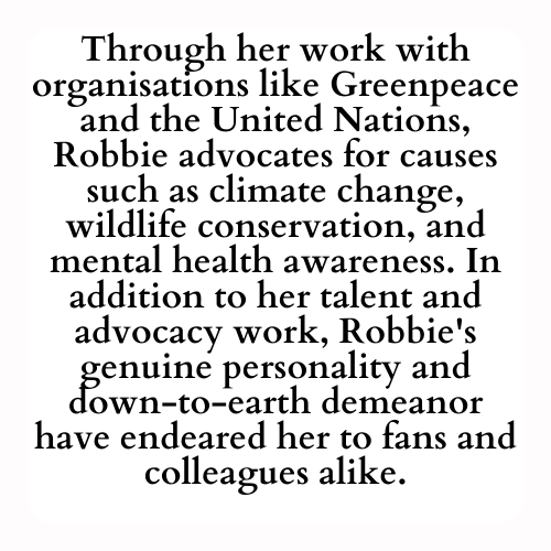 Through her work with organisations like Greenpeace and the United Nations, Robbie advocates for causes such as climate change, wildlife conservation, and mental health awareness. In addition to her talent and advocacy work, Robbie's genuine personality and down-to-earth demeanor have endeared her to fans and colleagues alike.